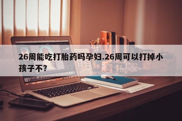 打胎药购买方式26周能吃打胎药吗孕妇.26周可以打掉小孩子不？