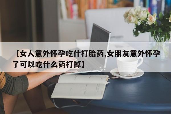 打胎药购买方式【女人意外怀孕吃什打胎药,女朋友意外怀孕了可以吃什么药打掉】