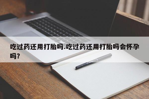 打胎药购买方式吃过药还用打胎吗.吃过药还用打胎吗会怀孕吗？