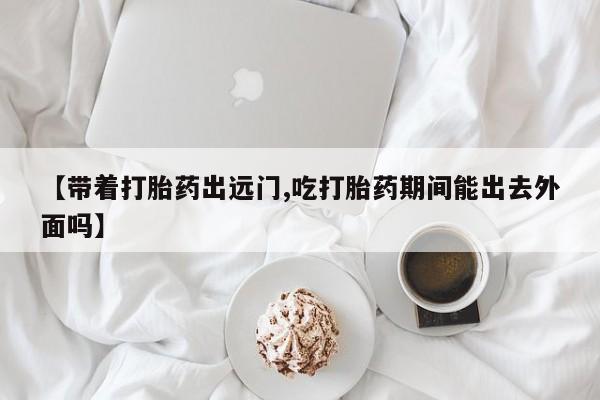 打胎药购买方式【带着打胎药出远门,吃打胎药期间能出去外面吗】