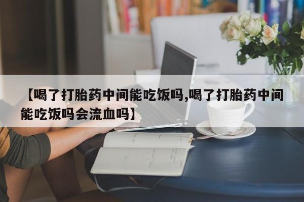 打胎药购买方式【喝了打胎药中间能吃饭吗,喝了打胎药中间能吃饭吗会流血吗】