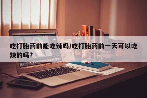 打胎药购买方式吃打胎药前能吃辣吗/吃打胎药前一天可以吃辣的吗?