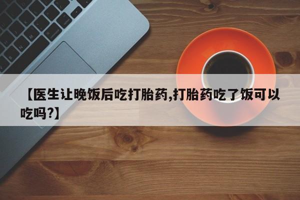 打胎药购买方式【医生让晚饭后吃打胎药,打胎药吃了饭可以吃吗?】
