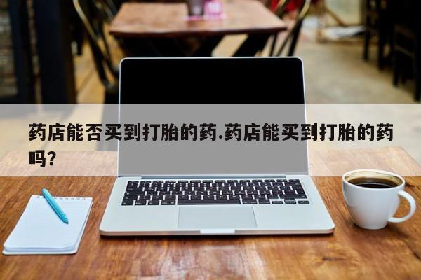 打胎药购买方式药店能否买到打胎的药.药店能买到打胎的药吗？