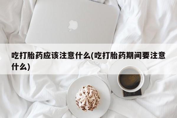 打胎药购买方式吃打胎药应该注意什么(吃打胎药期间要注意什么)