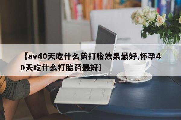 打胎药购买方式【av40天吃什么药打胎效果最好,怀孕40天吃什么打胎药最好】