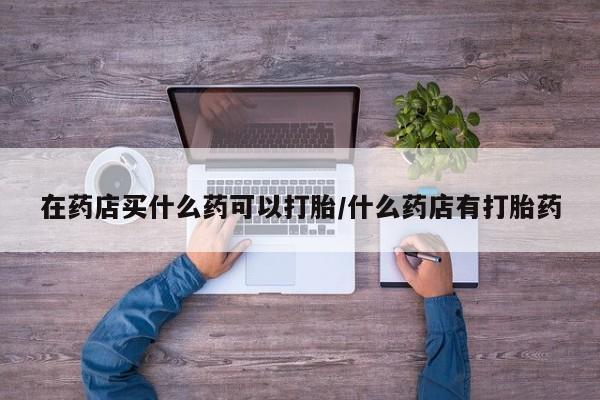 打胎药购买方式在药店买什么药可以打胎/什么药店有打胎药
