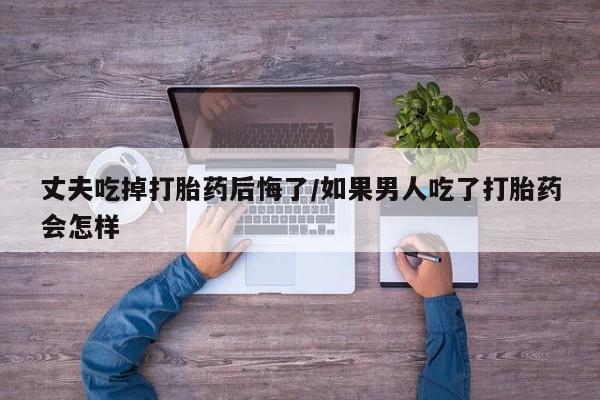 打胎药购买方式丈夫吃掉打胎药后悔了/如果男人吃了打胎药会怎样