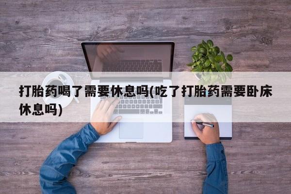 打胎药购买方式打胎药喝了需要休息吗(吃了打胎药需要卧床休息吗)