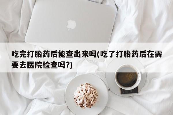 打胎药购买方式吃完打胎药后能查出来吗(吃了打胎药后在需要去医院检查吗?)