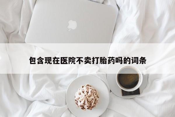 打胎药购买方式包含现在医院不卖打胎药吗的词条