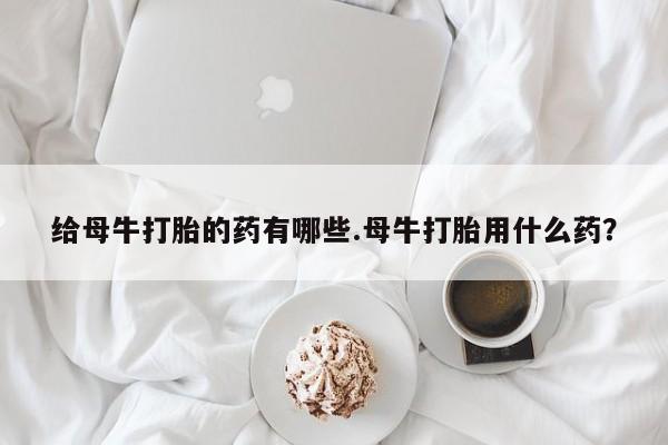 打胎药购买方式给母牛打胎的药有哪些.母牛打胎用什么药？