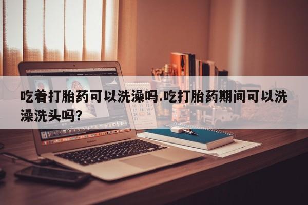 打胎药购买方式吃着打胎药可以洗澡吗.吃打胎药期间可以洗澡洗头吗？