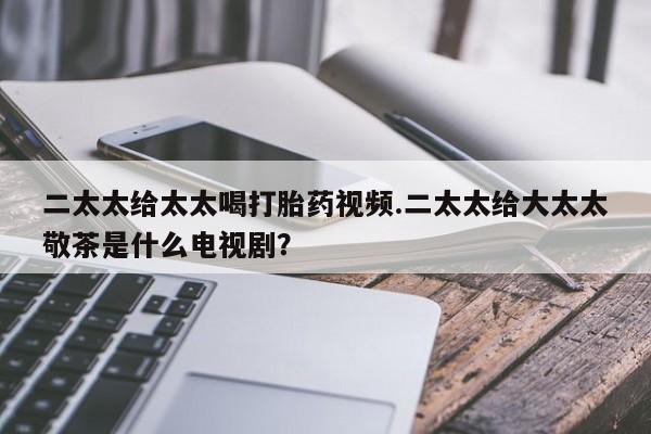 打胎药购买方式二太太给太太喝打胎药视频.二太太给大太太敬茶是什么电视剧？
