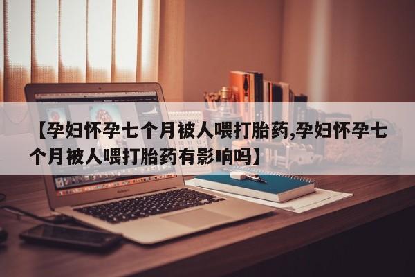 打胎药购买方式【孕妇怀孕七个月被人喂打胎药,孕妇怀孕七个月被人喂打胎药有影响吗】