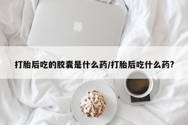 打胎药购买方式打胎后吃的胶囊是什么药/打胎后吃什么药?