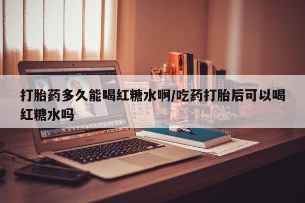 打胎药购买方式打胎药多久能喝红糖水啊/吃药打胎后可以喝红糖水吗