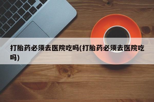 打胎药购买方式打胎药必须去医院吃吗(打胎药必须去医院吃吗)