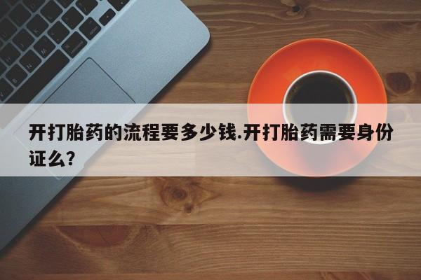 打胎药购买方式开打胎药的流程要多少钱.开打胎药需要身份证么？