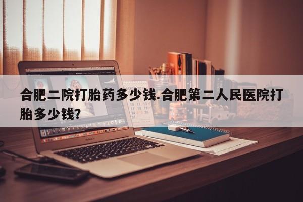 打胎药购买方式合肥二院打胎药多少钱.合肥第二人民医院打胎多少钱？
