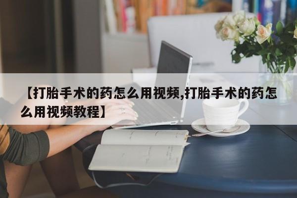 打胎药购买方式【打胎手术的药怎么用视频,打胎手术的药怎么用视频教程】