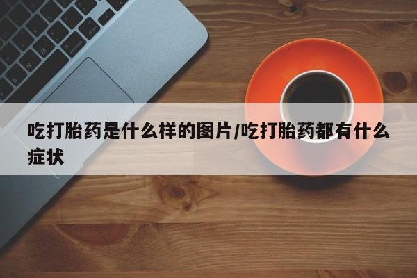 打胎药购买方式吃打胎药是什么样的图片/吃打胎药都有什么症状