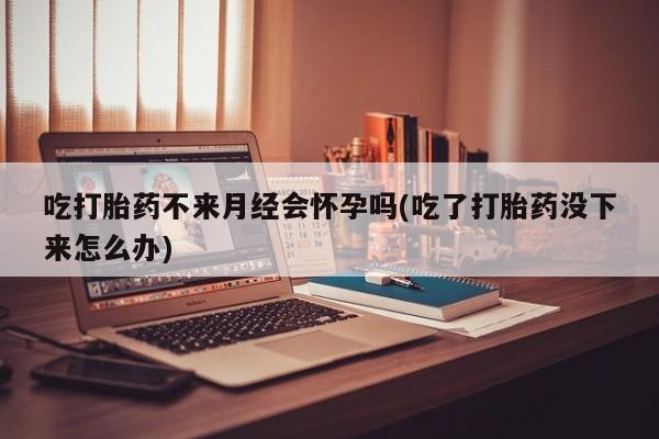 打胎药购买方式吃打胎药不来月经会怀孕吗(吃了打胎药没下来怎么办)