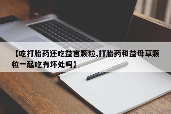 打胎药购买方式【吃打胎药还吃益宫颗粒,打胎药和益母草颗粒一起吃有坏处吗】