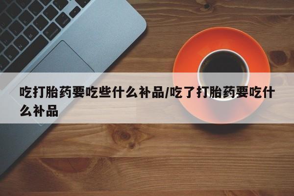 打胎药购买方式吃打胎药要吃些什么补品/吃了打胎药要吃什么补品