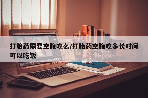 打胎药购买方式打胎药需要空腹吃么/打胎药空腹吃多长时间可以吃饭