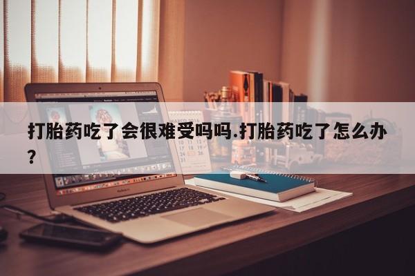 打胎药购买方式打胎药吃了会很难受吗吗.打胎药吃了怎么办？