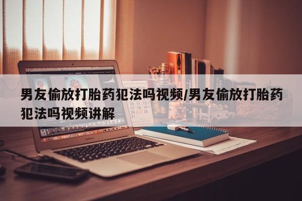打胎药购买方式男友偷放打胎药犯法吗视频/男友偷放打胎药犯法吗视频讲解