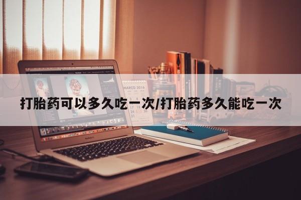 打胎药购买方式打胎药可以多久吃一次/打胎药多久能吃一次