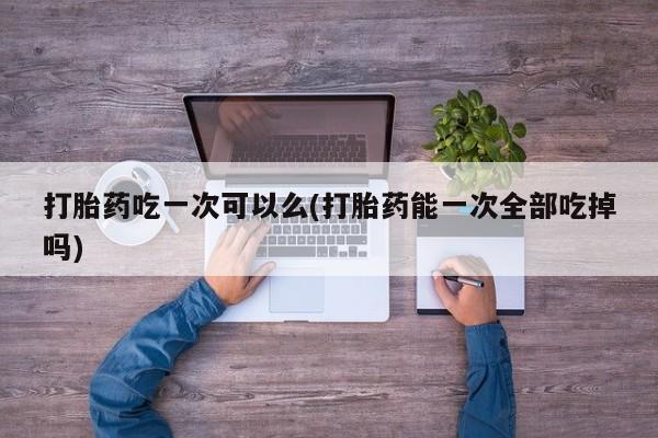 打胎药购买方式打胎药吃一次可以么(打胎药能一次全部吃掉吗)