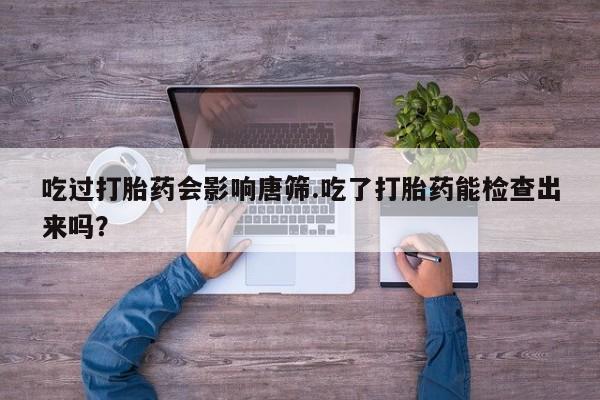 打胎药购买方式吃过打胎药会影响唐筛.吃了打胎药能检查出来吗？