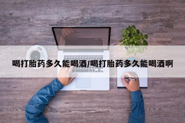 打胎药购买方式喝打胎药多久能喝酒/喝打胎药多久能喝酒啊