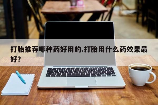 打胎药购买方式打胎推荐哪种药好用的.打胎用什么药效果最好？