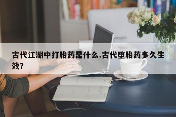 打胎药购买方式古代江湖中打胎药是什么.古代堕胎药多久生效？