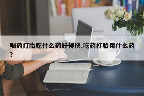打胎药购买方式喝药打胎吃什么药好得快.吃药打胎用什么药？