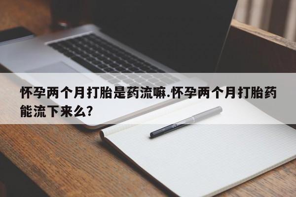 打胎药购买方式怀孕两个月打胎是药流嘛.怀孕两个月打胎药能流下来么？