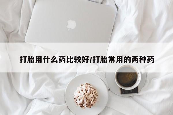 打胎药购买方式打胎用什么药比较好/打胎常用的两种药