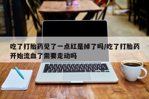 打胎药购买方式吃了打胎药见了一点红是掉了吗/吃了打胎药开始流血了需要走动吗