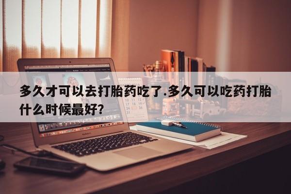 打胎药购买方式多久才可以去打胎药吃了.多久可以吃药打胎什么时候最好？