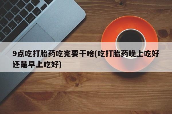 打胎药购买方式9点吃打胎药吃完要干啥(吃打胎药晚上吃好还是早上吃好)