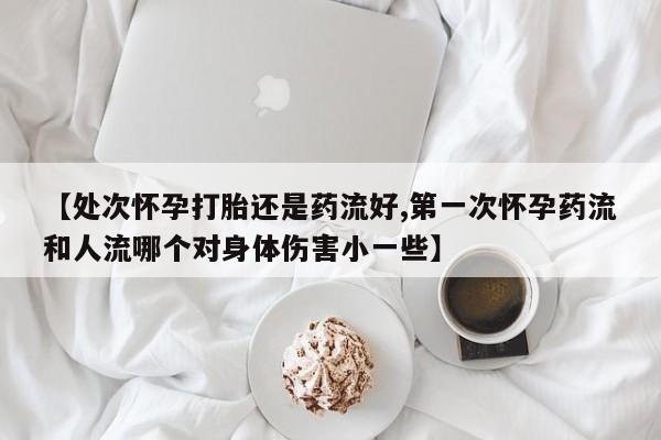 打胎药购买方式【处次怀孕打胎还是药流好,第一次怀孕药流和人流哪个对身体伤害小一些】