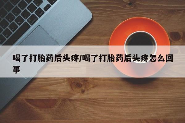 打胎药购买方式喝了打胎药后头疼/喝了打胎药后头疼怎么回事