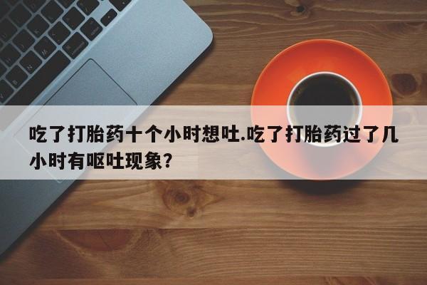 打胎药购买方式吃了打胎药十个小时想吐.吃了打胎药过了几小时有呕吐现象？
