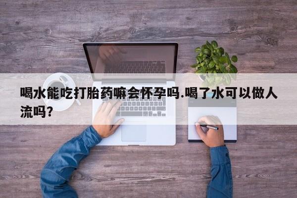 打胎药购买方式喝水能吃打胎药嘛会怀孕吗.喝了水可以做人流吗？