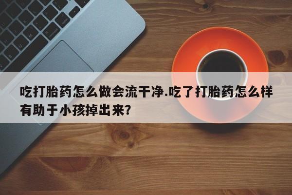 打胎药购买方式吃打胎药怎么做会流干净.吃了打胎药怎么样有助于小孩掉出来？