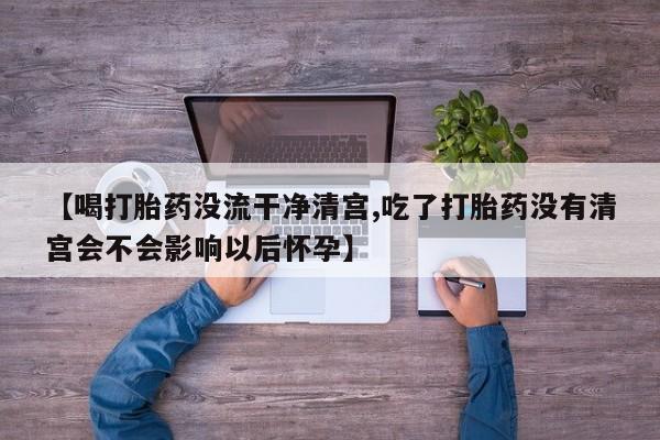 打胎药购买方式【喝打胎药没流干净清宫,吃了打胎药没有清宫会不会影响以后怀孕】